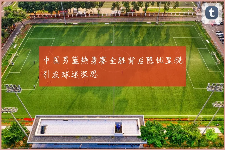 中国男篮热身赛全胜背后隐忧显现引发球迷深思