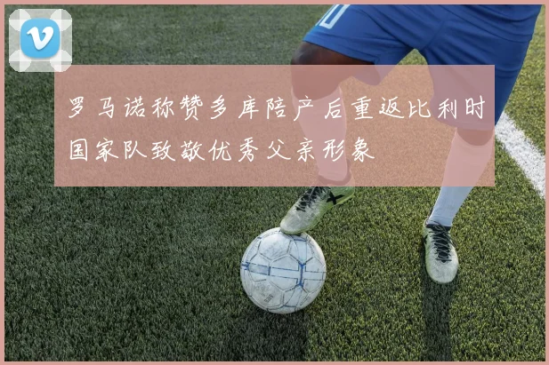 罗马诺称赞多库陪产后重返比利时国家队致敬优秀父亲形象