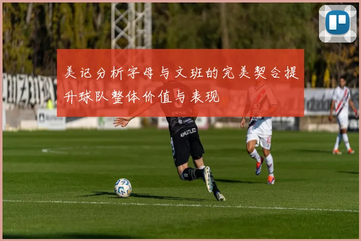 美记分析字母与文班的完美契合提升球队整体价值与表现