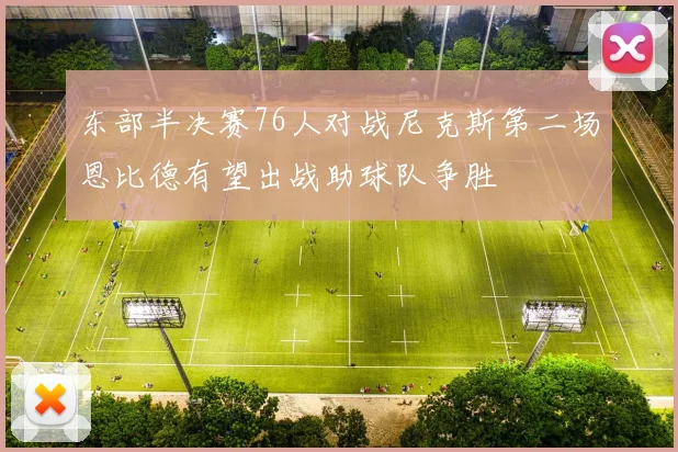 东部半决赛76人对战尼克斯第二场恩比德有望出战助球队争胜