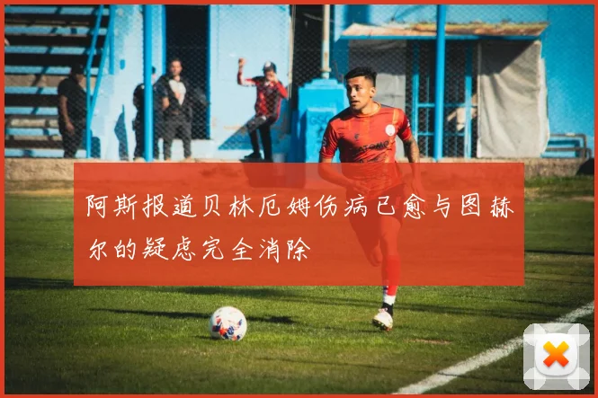 阿斯报道贝林厄姆伤病已愈与图赫尔的疑虑完全消除