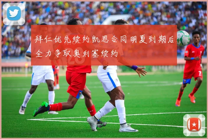 拜仁优先续约凯恩合同明夏到期后全力争取奥利塞续约