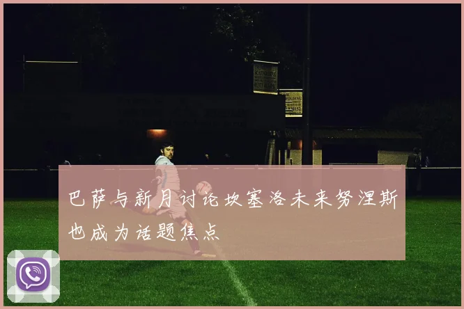 巴萨与新月讨论坎塞洛未来努涅斯也成为话题焦点