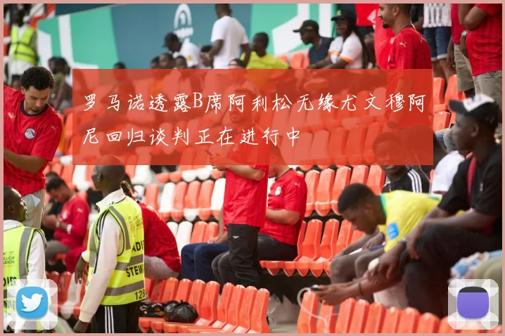 罗马诺透露B席阿利松无缘尤文穆阿尼回归谈判正在进行中