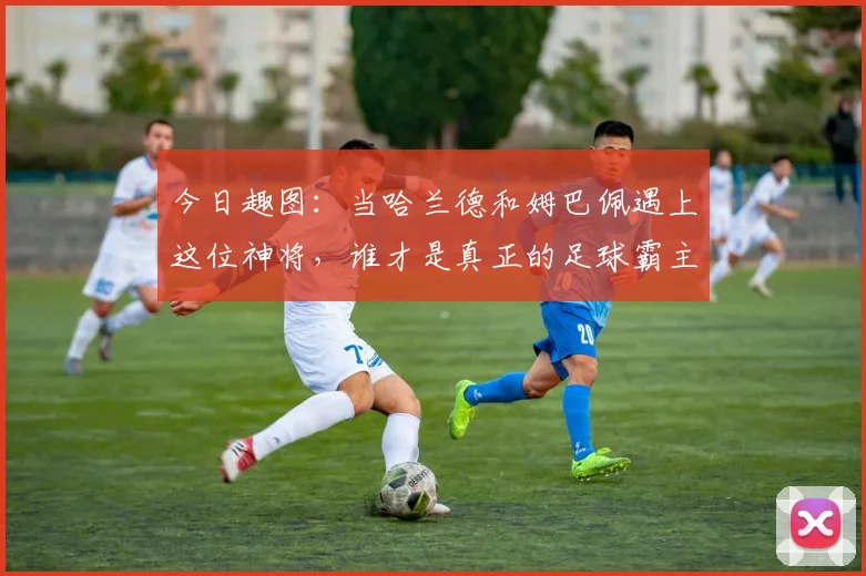 今日趣图：当哈兰德和姆巴佩遇上这位神将，谁才是真正的足球霸主