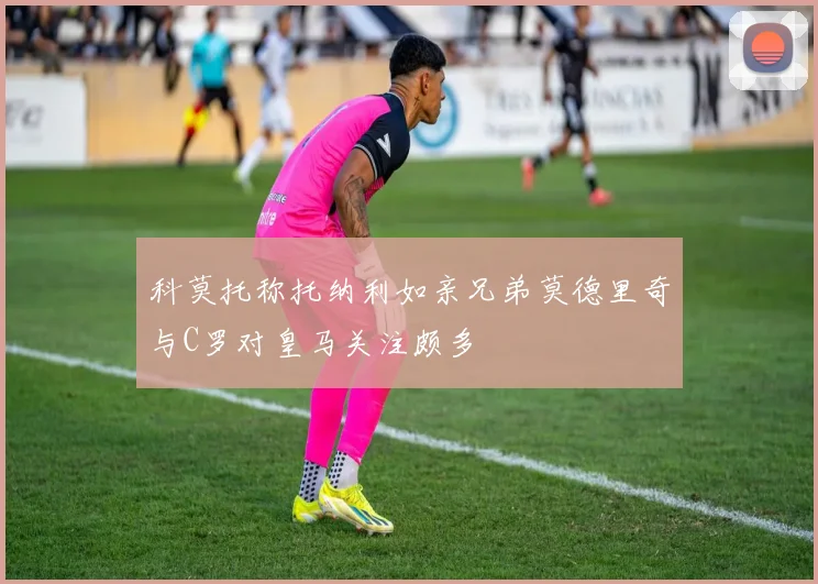 科莫托称托纳利如亲兄弟莫德里奇与C罗对皇马关注颇多