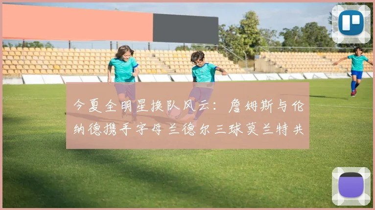 今夏全明星换队风云：詹姆斯与伦纳德携手字母兰德尔三球莫兰特共创辉煌