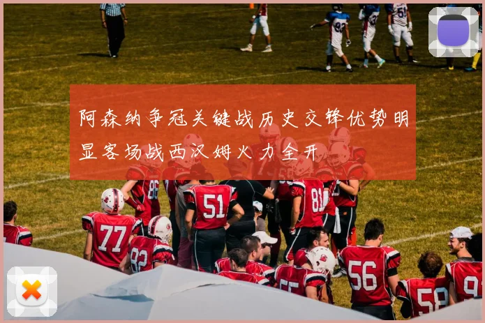 阿森纳争冠关键战历史交锋优势明显客场战西汉姆火力全开