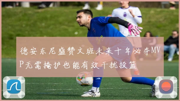 德安东尼盛赞文班未来十年必夺MVP无需掩护也能有效干扰投篮